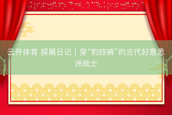 云开体育 探展日记|穿“豹纹裤”的古代好意思洲战士