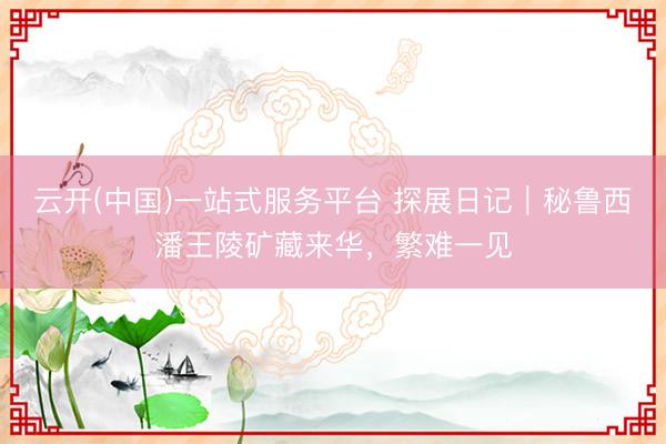 云开(中国)一站式服务平台 探展日记｜秘鲁西潘王陵矿藏来华，繁难一见