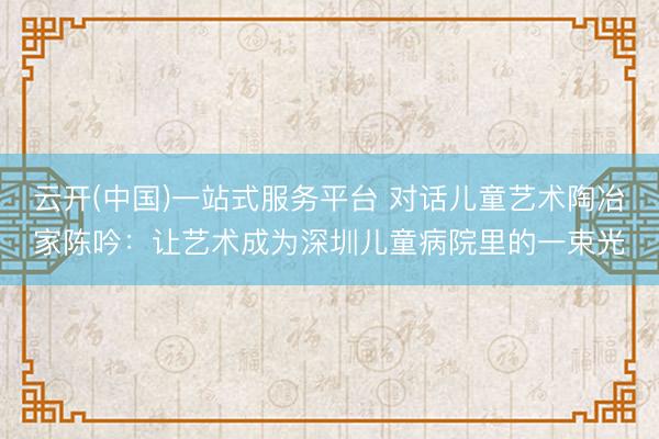 云开(中国)一站式服务平台 对话儿童艺术陶冶家陈吟：让艺术成为深圳儿童病院里的一束光