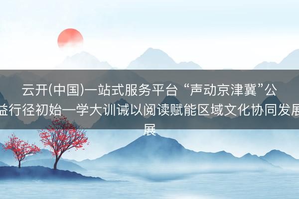云开(中国)一站式服务平台 “声动京津冀”公益行径初始—学大训诫以阅读赋能区域文化协同发展