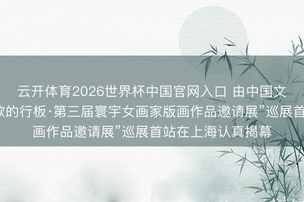 云开体育2026世界杯中国官网入口 由中国文促会等专揽的“如歌的行板·第三届寰宇女画家版画作品邀请展”巡展首站在上海认真揭幕