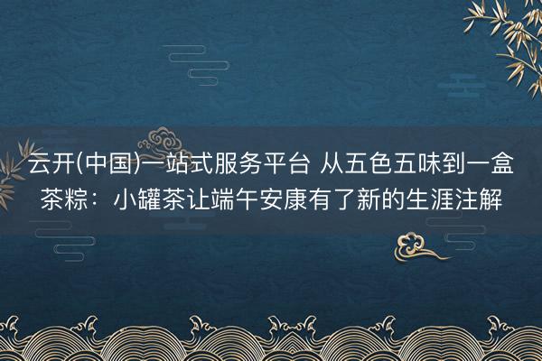 云开(中国)一站式服务平台 从五色五味到一盒茶粽：小罐茶让端午安康有了新的生涯注解