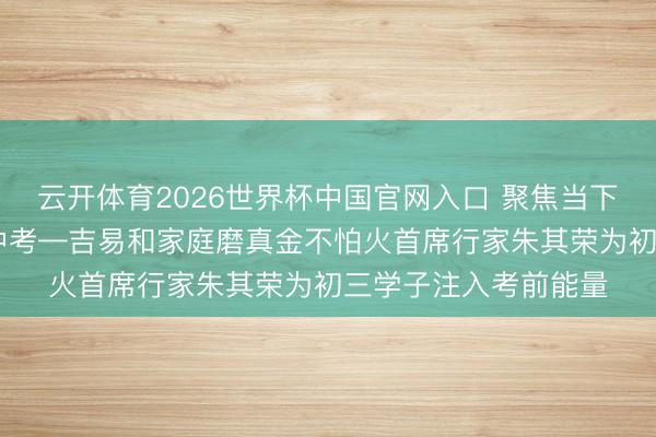 云开体育2026世界杯中国官网入口 聚焦当下释心焦 轻装逐梦赴中考—吉易和家庭磨真金不怕火首席行家朱其荣为初三学子注入考前能量