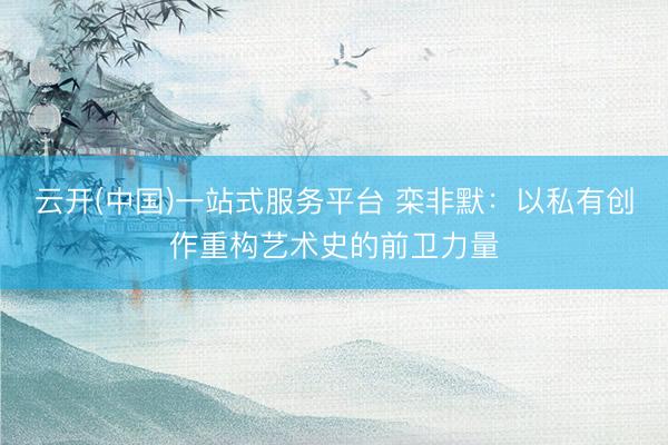 云开(中国)一站式服务平台 栾非默：以私有创作重构艺术史的前卫力量