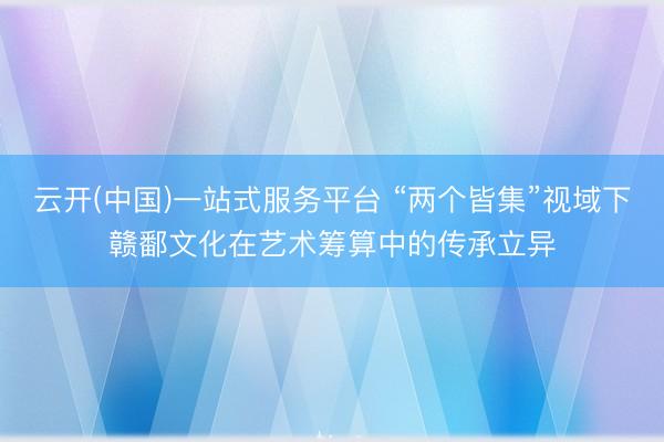 云开(中国)一站式服务平台 “两个皆集”视域下赣鄱文化在艺术筹算中的传承立异