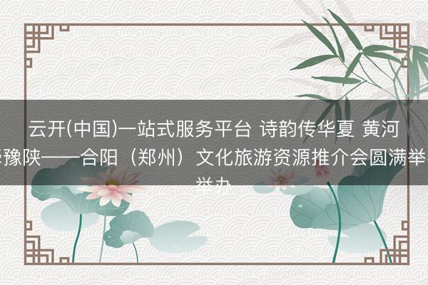 云开(中国)一站式服务平台 诗韵传华夏 黄河牵豫陕——合阳（郑州）文化旅游资源推介会圆满举办