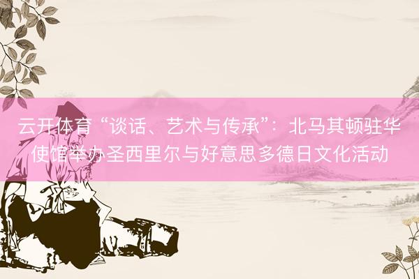云开体育 “谈话、艺术与传承”：北马其顿驻华使馆举办圣西里尔与好意思多德日文化活动