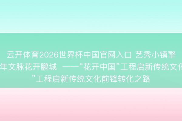 云开体育2026世界杯中国官网入口 艺秀小镇擎国风新章 六千年文脉花开鹏城  ——“花开中国”工程启新传统文化前锋转化之路