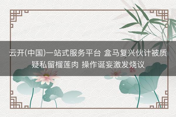 云开(中国)一站式服务平台 盒马复兴伙计被质疑私留榴莲肉 操作诞妄激发烧议