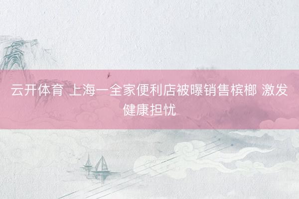 云开体育 上海一全家便利店被曝销售槟榔 激发健康担忧