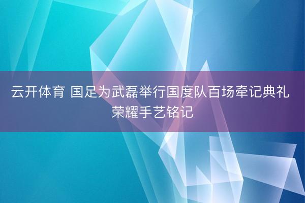 云开体育 国足为武磊举行国度队百场牵记典礼 荣耀手艺铭记
