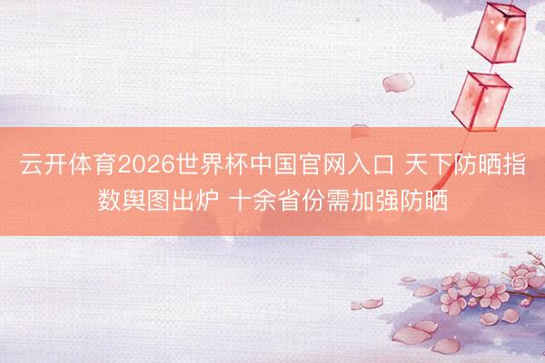 云开体育2026世界杯中国官网入口 天下防晒指数舆图出炉 十余省份需加强防晒