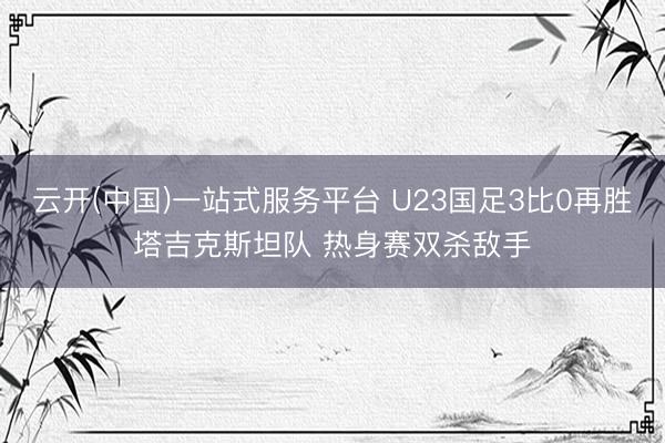 云开(中国)一站式服务平台 U23国足3比0再胜塔吉克斯坦队 热身赛双杀敌手