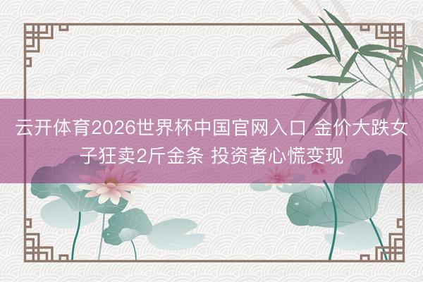 云开体育2026世界杯中国官网入口 金价大跌女子狂卖2斤金条 投资者心慌变现