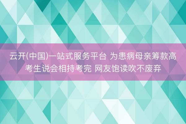 云开(中国)一站式服务平台 为患病母亲筹款高考生说会相持考完 网友饱读吹不废弃