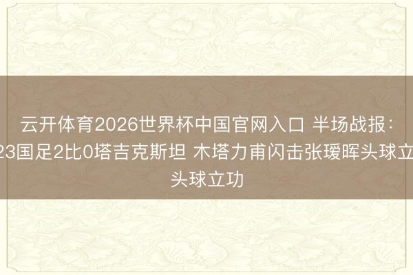 云开体育2026世界杯中国官网入口 半场战报：U23国足2比0塔吉克斯坦 木塔力甫闪击张瑷晖头球立功