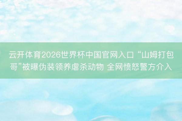 云开体育2026世界杯中国官网入口 “山姆打包哥”被曝伪装领养虐杀动物 全网愤怒