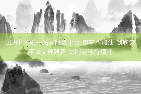 云开(中国)一站式服务平台 电车不加油 到底该不该交养路费 轨制空缺待填补