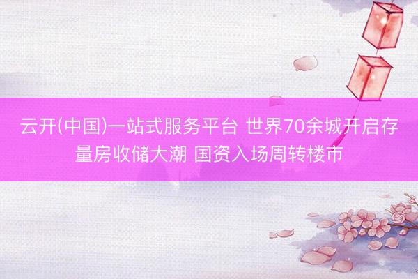 云开(中国)一站式服务平台 世界70余城开启存量房收储大潮 国资入场周转楼市