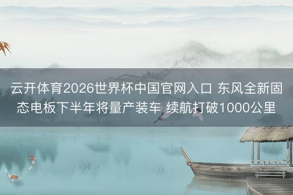 云开体育2026世界杯中国官网入口 东风全新固态电板下半年将量产装车 续航打破1000公里