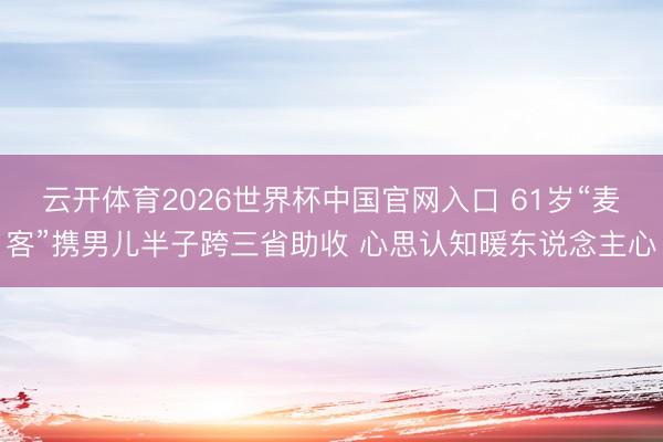 云开体育2026世界杯中国官网入口 61岁“麦客”携男儿半子跨三省助收 心思认知暖东说念主心