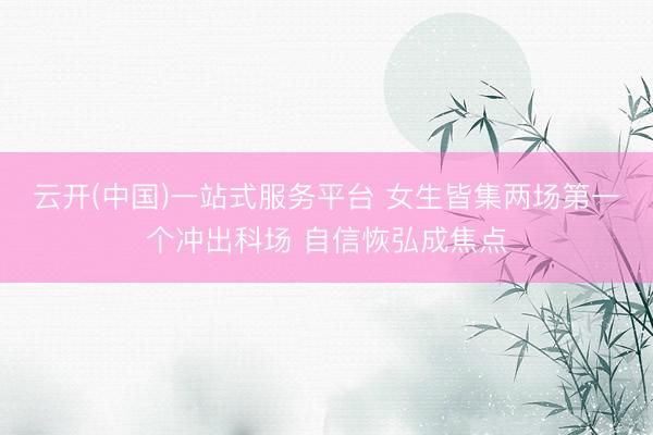 云开(中国)一站式服务平台 女生皆集两场第一个冲出科场 自信恢弘成焦点