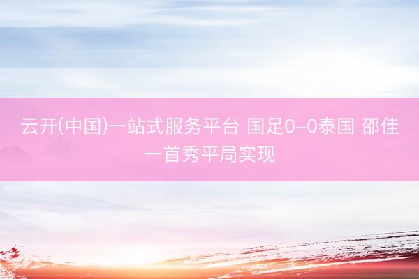 云开(中国)一站式服务平台 国足0-0泰国 邵佳一首秀平局实现
