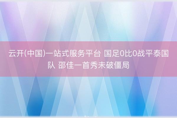 云开(中国)一站式服务平台 国足0比0战平泰国队 邵佳一首秀未破僵局