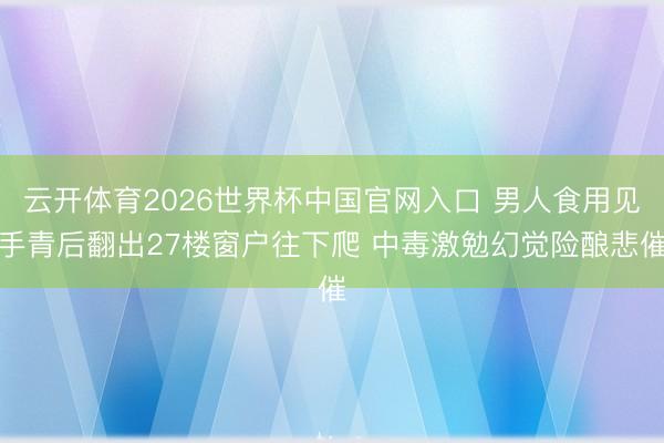云开体育2026世界杯中国官网入口 男人食用见手青后翻出27楼窗户往下爬 中毒激勉幻觉险酿悲催
