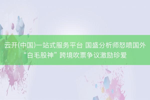 云开(中国)一站式服务平台 国盛分析师怒喷国外“白毛股神” 跨境吹票争议激励珍爱