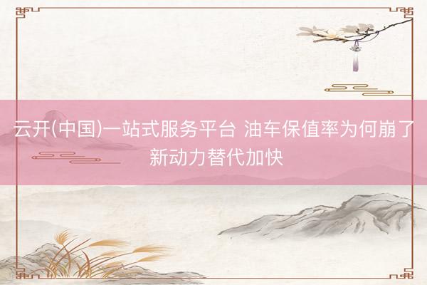 云开(中国)一站式服务平台 油车保值率为何崩了 新动力替代加快