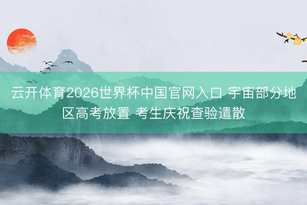 云开体育2026世界杯中国官网入口 宇宙部分地区高考放置 考生庆祝查验遣散