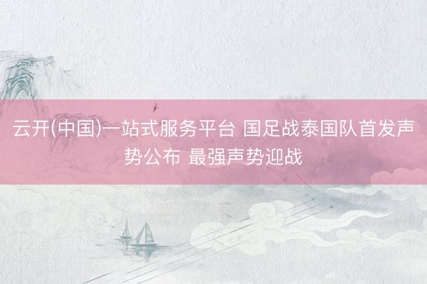 云开(中国)一站式服务平台 国足战泰国队首发声势公布 最强声势迎战