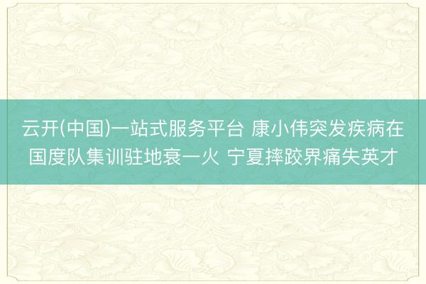 云开(中国)一站式服务平台 康小伟突发疾病在国度队集训驻地衰一火 宁夏摔跤界痛失英才