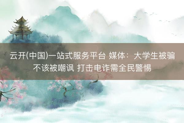 云开(中国)一站式服务平台 媒体：大学生被骗不该被嘲讽 打击电诈需全民警惕