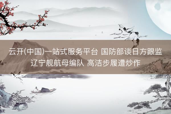云开(中国)一站式服务平台 国防部谈日方跟监辽宁舰航母编队 高洁步履遭炒作