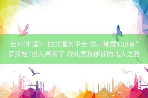云开(中国)一站式服务平台 汶川地震108名“罗汉娃”进入高考了 敬礼男孩郎铮的北大之路