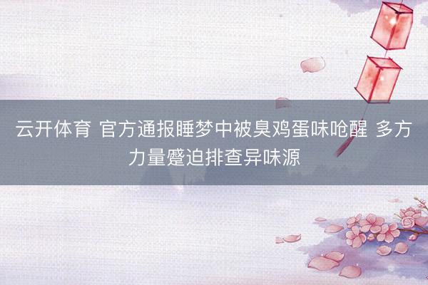 云开体育 官方通报睡梦中被臭鸡蛋味呛醒 多方力量蹙迫排查异味源