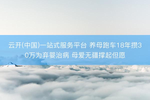 云开(中国)一站式服务平台 养母跑车18年攒30万为弃婴治病 母爱无疆撑起但愿