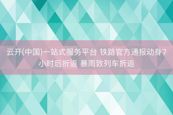 云开(中国)一站式服务平台 铁路官方通报动身7小时后折返 暴雨致列车折返