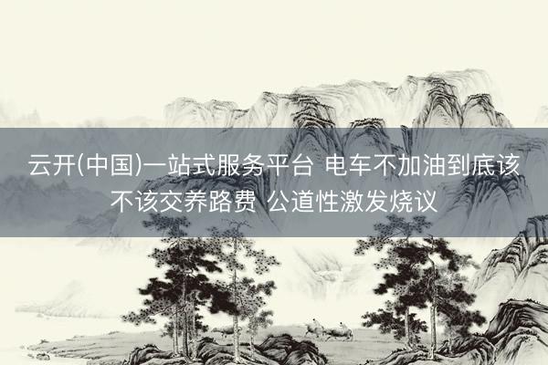 云开(中国)一站式服务平台 电车不加油到底该不该交养路费 公道性激发烧议