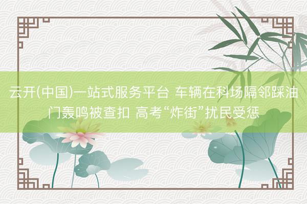 云开(中国)一站式服务平台 车辆在科场隔邻踩油门轰鸣被查扣 高考“炸街”扰民受惩