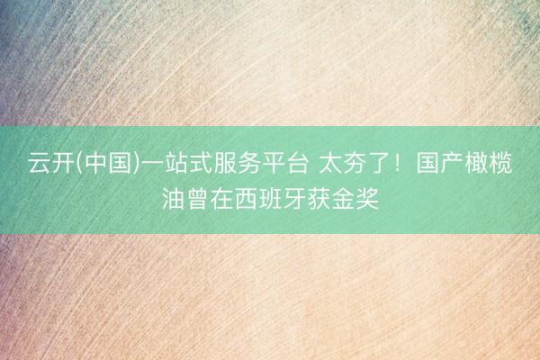 云开(中国)一站式服务平台 太夯了！国产橄榄油曾在西班牙获金奖