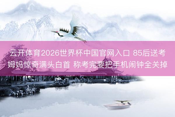 云开体育2026世界杯中国官网入口 85后送考姆妈惊奇满头白首 称考完要把手机闹钟全关掉