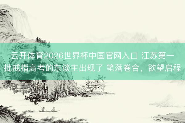 云开体育2026世界杯中国官网入口 江苏第一批戒指高考的东谈主出现了 笔落卷合，欲望启程