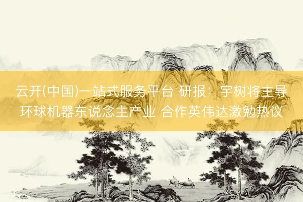 云开(中国)一站式服务平台 研报：宇树将主导环球机器东说念主产业 合作英伟达激勉热议