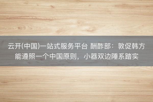 云开(中国)一站式服务平台 酬酢部：敦促韩方能遵照一个中国原则，小器双边陲系踏实
