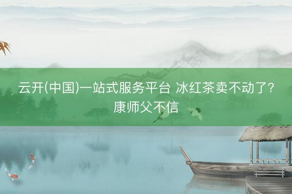 云开(中国)一站式服务平台 冰红茶卖不动了？康师父不信
