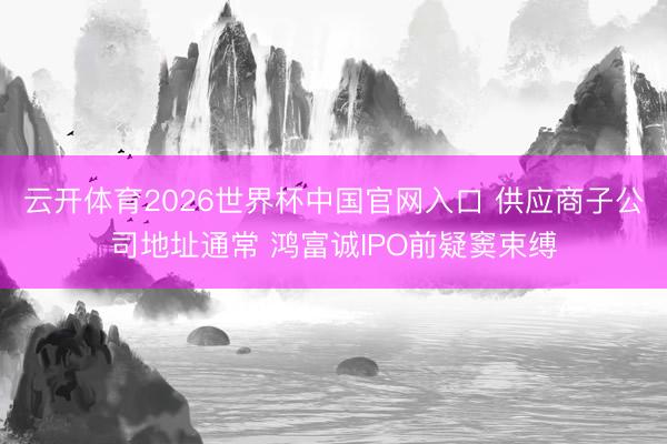 云开体育2026世界杯中国官网入口 供应商子公司地址通常 鸿富诚IPO前疑窦束缚