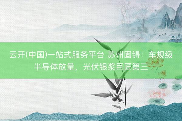 云开(中国)一站式服务平台 苏州固锝：车规级半导体放量，光伏银浆巨匠第三